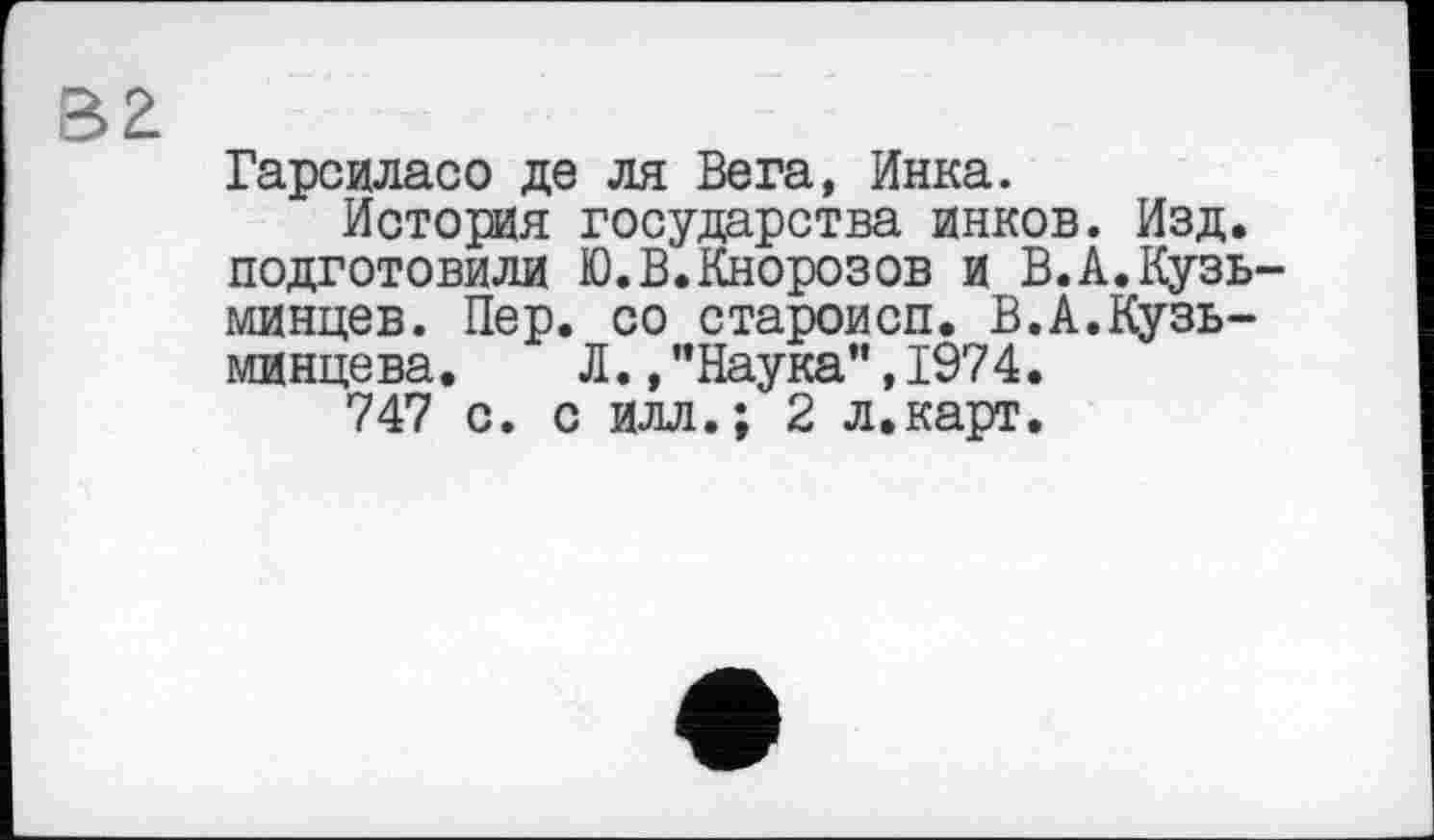 ﻿вг
Гарсиласо де ля Вега, Инка.
История государства инков. Изд. подготовили Ю.В.Кнорозов и В.А.Кузь-минцев. Пер. со староисп. В.А.Кузь-минцева. Л.,"Наука",1974.
747 с. с илл.; 2 л.карт.